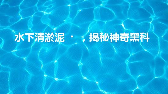 水下清淤泥，揭秘神奇黑科技！